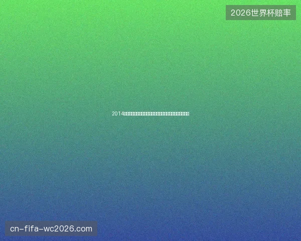 2014世界杯黑马球队预测与赛前走势全面解析深度分析报告展望