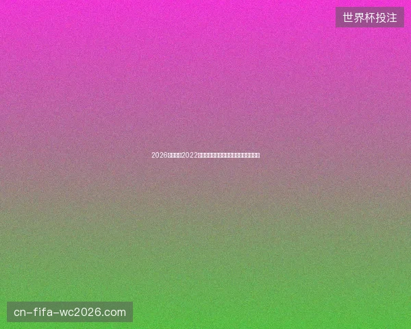 2026世界杯与2022世界杯全方位对比赛制升级足球格局变迁